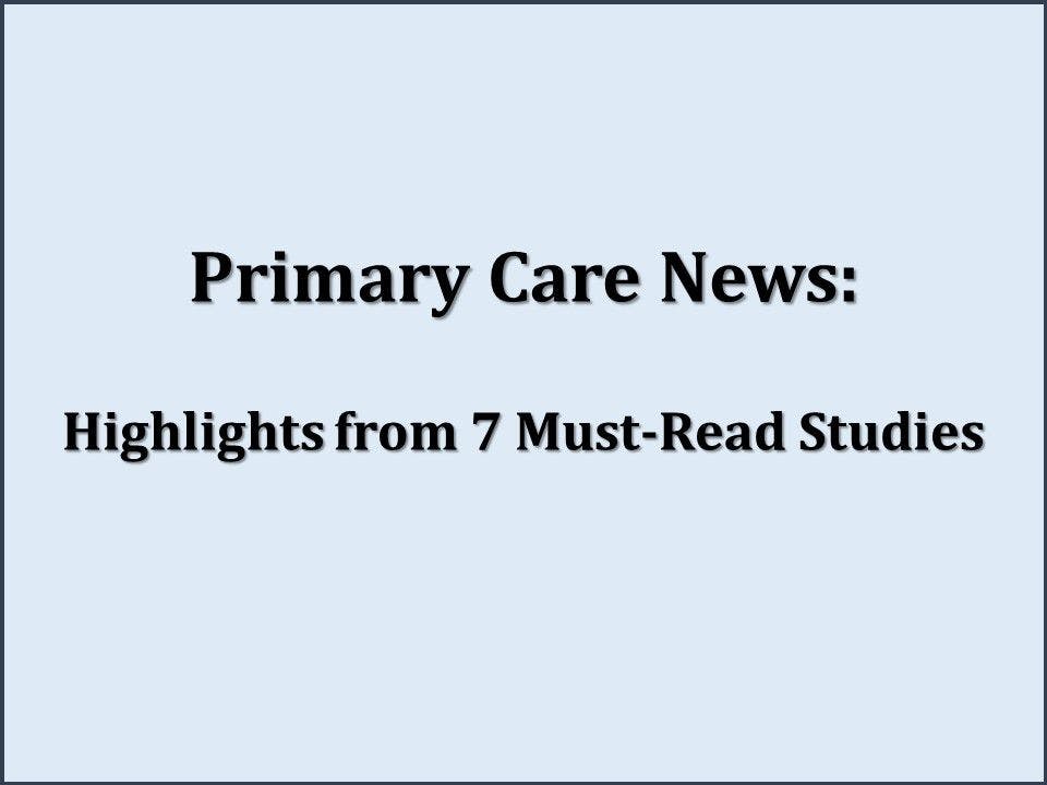 Primary Care News: Highlights from 7 Must-Read Studies
